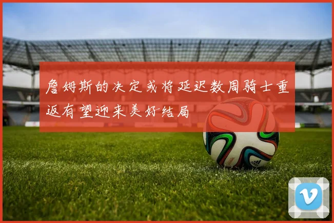 詹姆斯的决定或将延迟数周骑士重返有望迎来美好结局