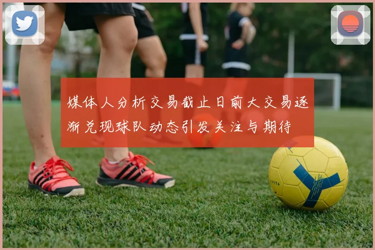 媒体人分析交易截止日前大交易逐渐兑现球队动态引发关注与期待