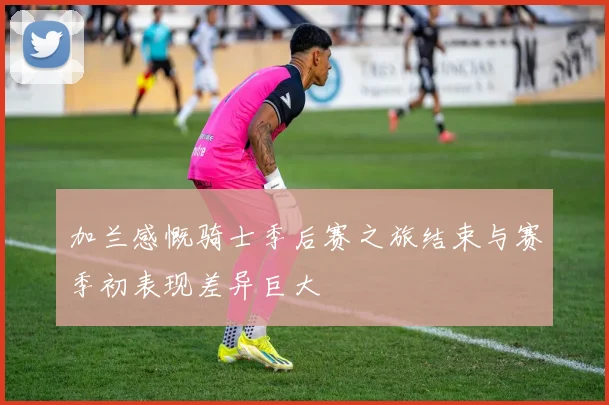 加兰感慨骑士季后赛之旅结束与赛季初表现差异巨大