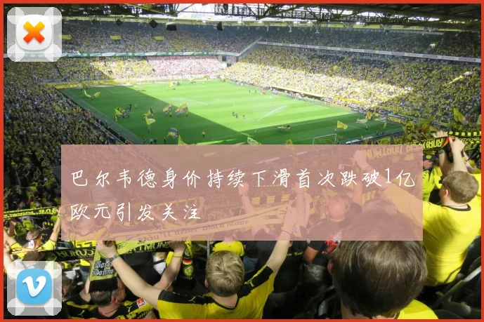 巴尔韦德身价持续下滑首次跌破1亿欧元引发关注