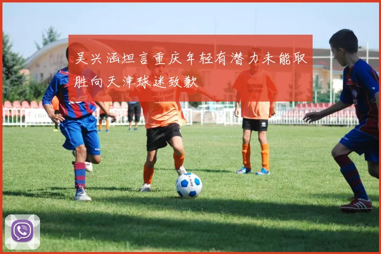 吴兴涵坦言重庆年轻有潜力未能取胜向天津球迷致歉