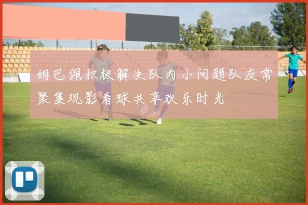 姆巴佩积极解决队内小问题队友常聚集观影看球共享欢乐时光