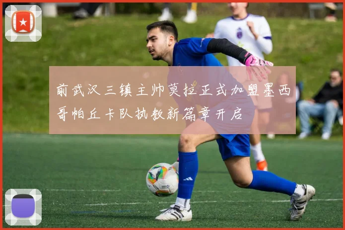 前武汉三镇主帅莫拉正式加盟墨西哥帕丘卡队执教新篇章开启