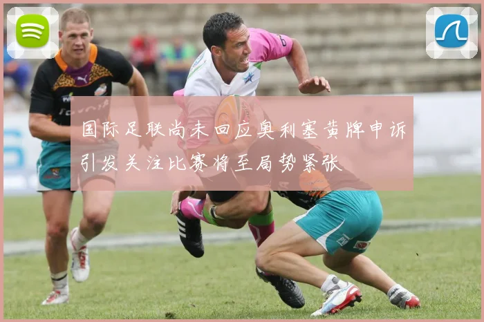 国际足联尚未回应奥利塞黄牌申诉引发关注比赛将至局势紧张