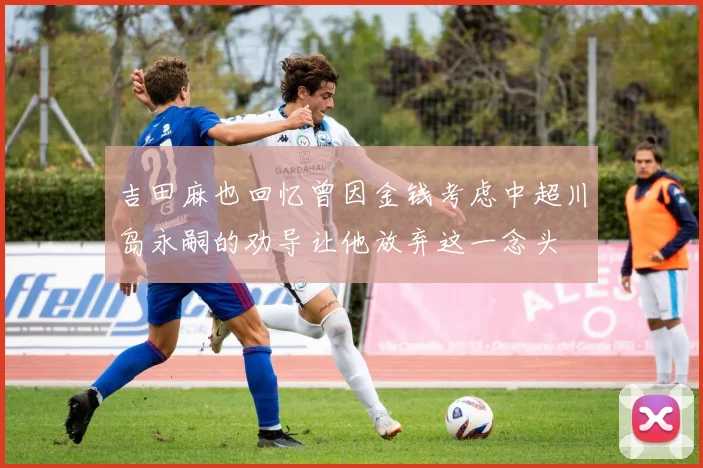 吉田麻也回忆曾因金钱考虑中超川岛永嗣的劝导让他放弃这一念头