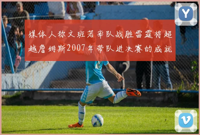 媒体人称文班若率队战胜雷霆将超越詹姆斯2007年带队进决赛的成就