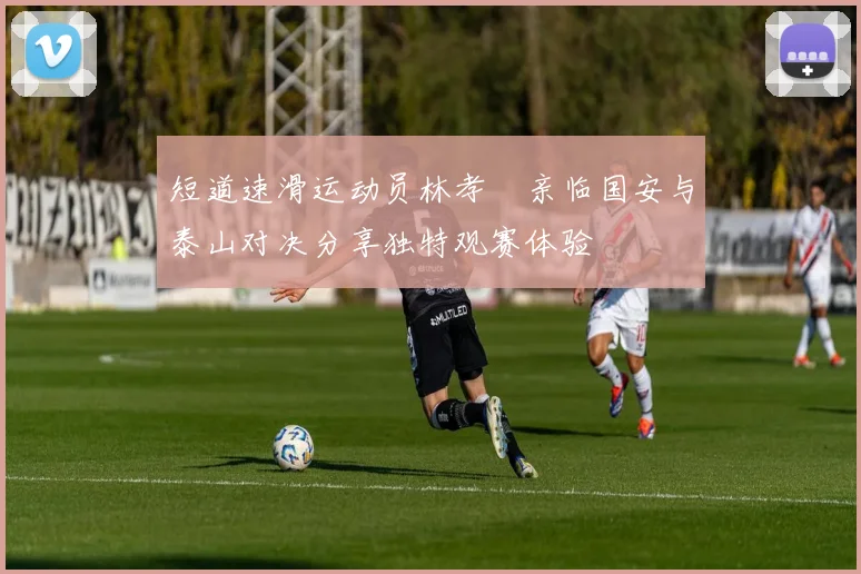 短道速滑运动员林孝埈亲临国安与泰山对决分享独特观赛体验