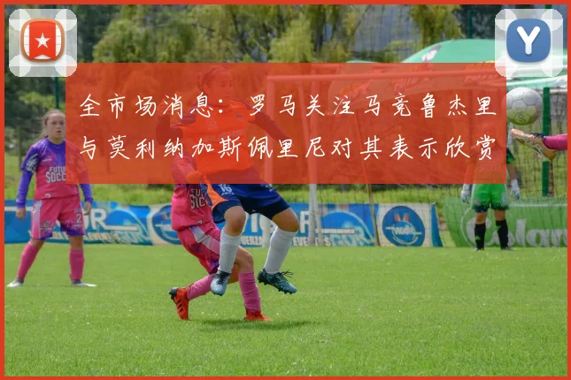 全市场消息：罗马关注马竞鲁杰里与莫利纳加斯佩里尼对其表示欣赏
