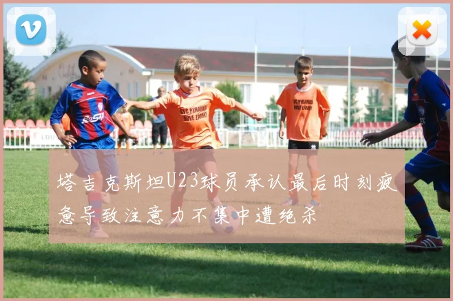 塔吉克斯坦U23球员承认最后时刻疲惫导致注意力不集中遭绝杀