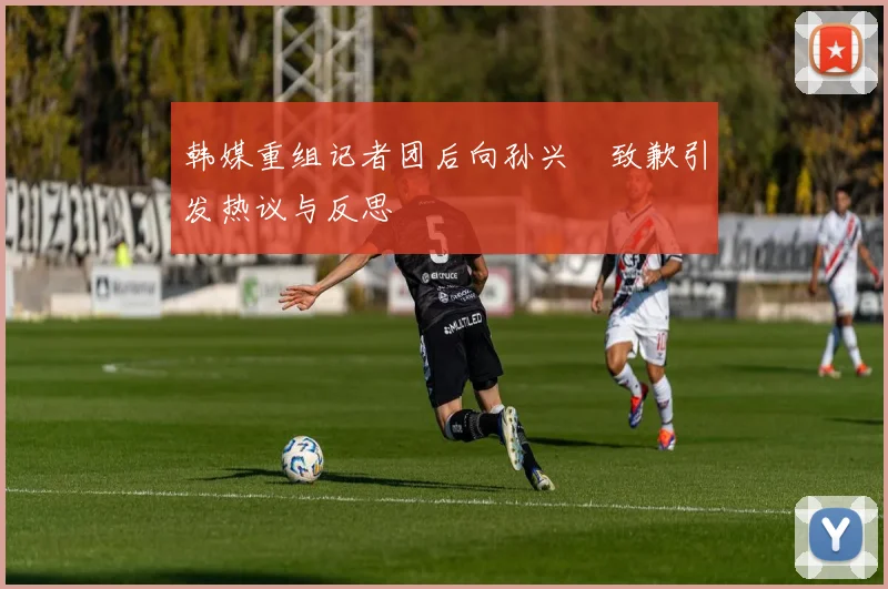 韩媒重组记者团后向孙兴慜致歉引发热议与反思