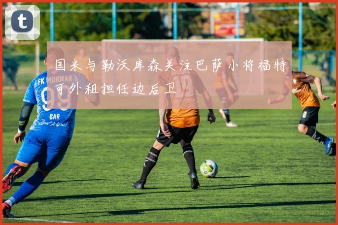 国米与勒沃库森关注巴萨小将福特可外租担任边后卫