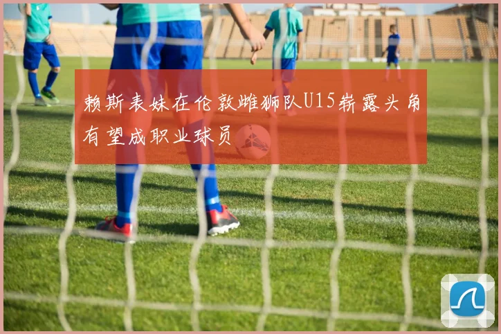 赖斯表妹在伦敦雌狮队U15崭露头角有望成职业球员