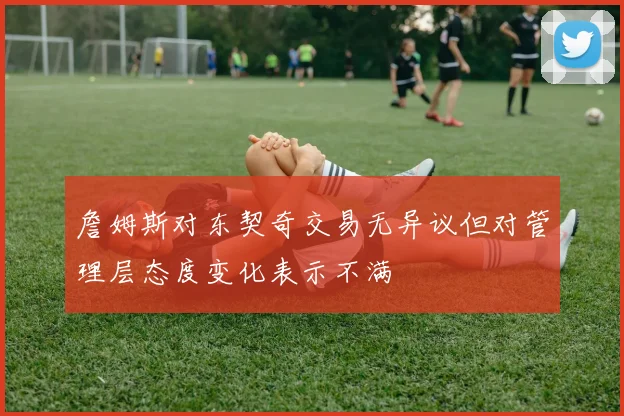 詹姆斯对东契奇交易无异议但对管理层态度变化表示不满