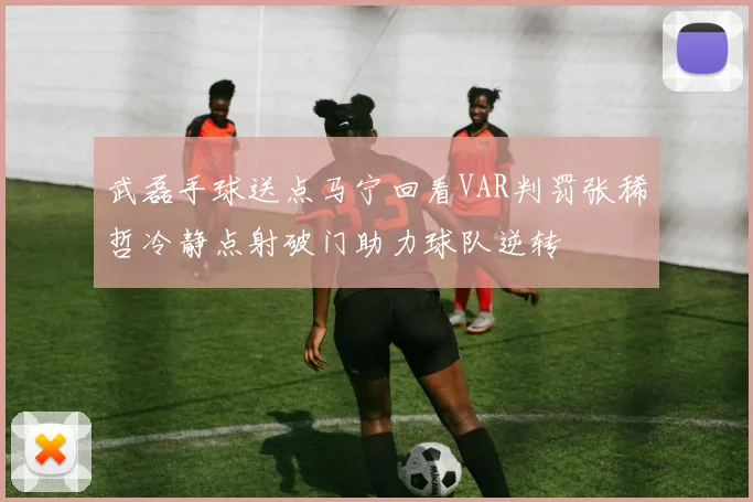 武磊手球送点马宁回看VAR判罚张稀哲冷静点射破门助力球队逆转