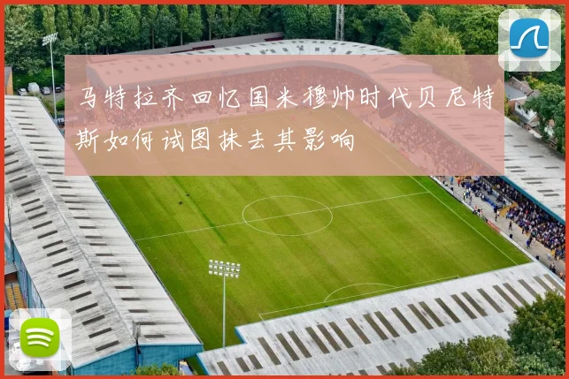 马特拉齐回忆国米穆帅时代贝尼特斯如何试图抹去其影响