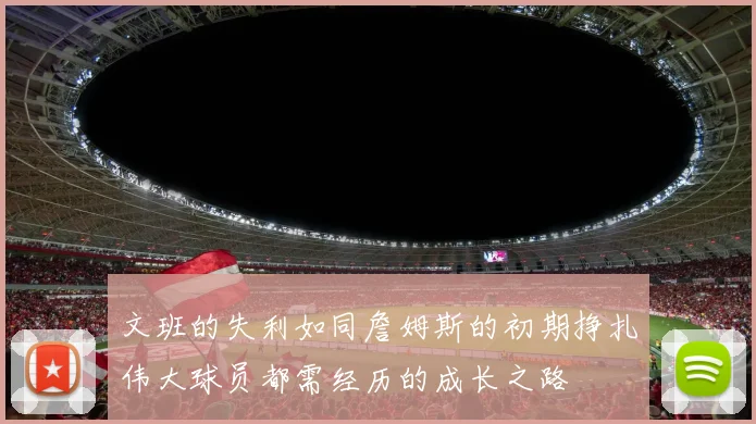 文班的失利如同詹姆斯的初期挣扎伟大球员都需经历的成长之路