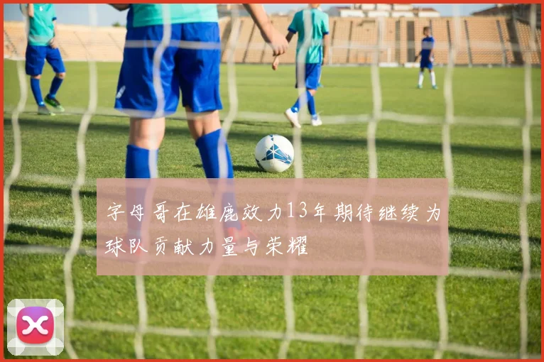 字母哥在雄鹿效力13年期待继续为球队贡献力量与荣耀