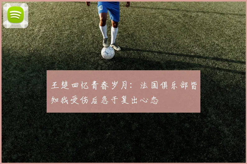 王楚回忆青春岁月：法国俱乐部皆知我受伤后急于复出心态