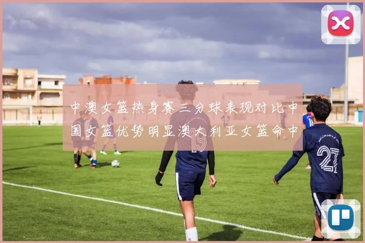 中澳女篮热身赛三分球表现对比中国女篮优势明显澳大利亚女篮命中率低下