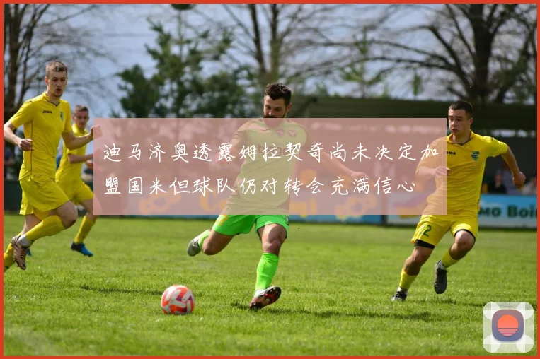 迪马济奥透露姆拉契奇尚未决定加盟国米但球队仍对转会充满信心