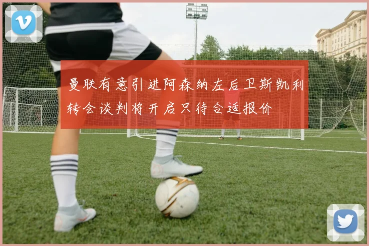 曼联有意引进阿森纳左后卫斯凯利转会谈判将开启只待合适报价
